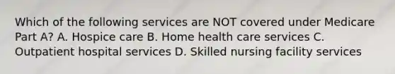 Which of the following services are NOT covered under Medicare Part A? A. Hospice care B. Home health care services C. Outpatient hospital services D. Skilled nursing facility services