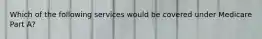 Which of the following services would be covered under Medicare Part A?