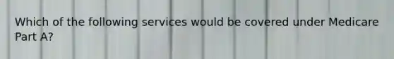 Which of the following services would be covered under Medicare Part A?