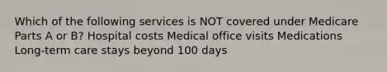 Which of the following services is NOT covered under Medicare Parts A or B? Hospital costs Medical office visits Medications Long-term care stays beyond 100 days