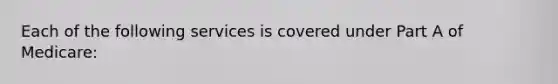 Each of the following services is covered under Part A of Medicare: