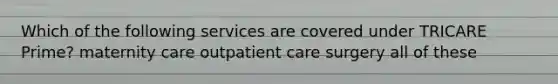 Which of the following services are covered under TRICARE Prime? maternity care outpatient care surgery all of these