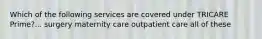 Which of the following services are covered under TRICARE Prime?... surgery maternity care outpatient care all of these