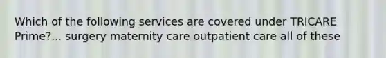 Which of the following services are covered under TRICARE Prime?... surgery maternity care outpatient care all of these