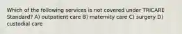 Which of the following services is not covered under TRICARE Standard? A) outpatient care B) maternity care C) surgery D) custodial care