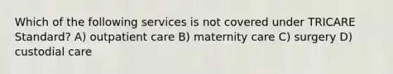 Which of the following services is not covered under TRICARE Standard? A) outpatient care B) maternity care C) surgery D) custodial care