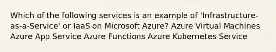 Which of the following services is an example of 'Infrastructure-as-a-Service' or IaaS on Microsoft Azure? Azure Virtual Machines Azure App Service Azure Functions Azure Kubernetes Service