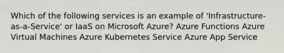 Which of the following services is an example of 'Infrastructure-as-a-Service' or IaaS on Microsoft Azure? Azure Functions Azure Virtual Machines Azure Kubernetes Service Azure App Service