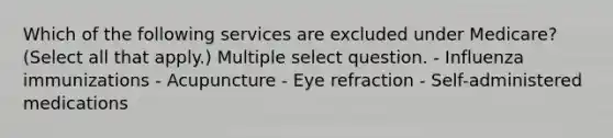 Which of the following services are excluded under Medicare? (Select all that apply.) Multiple select question. - Influenza immunizations - Acupuncture - Eye refraction - Self-administered medications