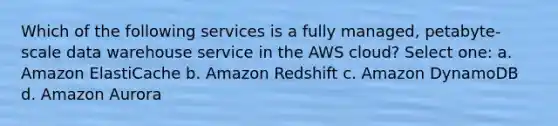 Which of the following services is a fully managed, petabyte-scale data warehouse service in the AWS cloud? Select one: a. Amazon ElastiCache b. Amazon Redshift c. Amazon DynamoDB d. Amazon Aurora