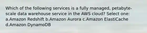 Which of the following services is a fully managed, petabyte-scale data warehouse service in the AWS cloud? Select one: a.Amazon Redshift b.Amazon Aurora c.Amazon ElastiCache d.Amazon DynamoDB