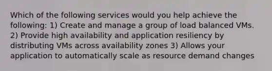 Which of the following services would you help achieve the following: 1) Create and manage a group of load balanced VMs. 2) Provide high availability and application resiliency by distributing VMs across availability zones 3) Allows your application to automatically scale as resource demand changes