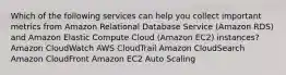 Which of the following services can help you collect important metrics from Amazon Relational Database Service (Amazon RDS) and Amazon Elastic Compute Cloud (Amazon EC2) instances? Amazon CloudWatch AWS CloudTrail Amazon CloudSearch Amazon CloudFront Amazon EC2 Auto Scaling