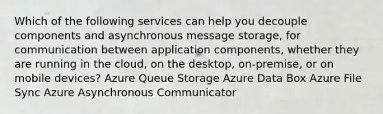 Which of the following services can help you decouple components and asynchronous message storage, for communication between application components, whether they are running in the cloud, on the desktop, on-premise, or on mobile devices? Azure Queue Storage Azure Data Box Azure File Sync Azure Asynchronous Communicator