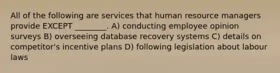 All of the following are services that human resource managers provide EXCEPT ________. A) conducting employee opinion surveys B) overseeing database recovery systems C) details on competitor's incentive plans D) following legislation about labour laws