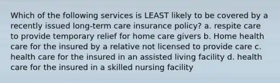 Which of the following services is LEAST likely to be covered by a recently issued long-term care insurance policy? a. respite care to provide temporary relief for home care givers b. Home health care for the insured by a relative not licensed to provide care c. health care for the insured in an assisted living facility d. health care for the insured in a skilled nursing facility