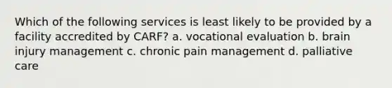 Which of the following services is least likely to be provided by a facility accredited by CARF? a. vocational evaluation b. brain injury management c. chronic pain management d. palliative care