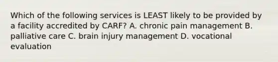 Which of the following services is LEAST likely to be provided by a facility accredited by CARF? A. chronic pain management B. palliative care C. brain injury management D. vocational evaluation