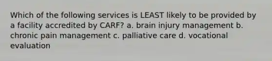 Which of the following services is LEAST likely to be provided by a facility accredited by CARF? a. brain injury management b. chronic pain management c. palliative care d. vocational evaluation