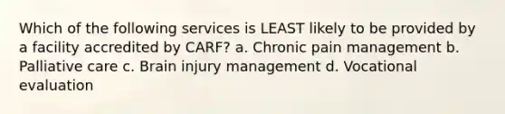 Which of the following services is LEAST likely to be provided by a facility accredited by CARF? a. Chronic pain management b. Palliative care c. Brain injury management d. Vocational evaluation