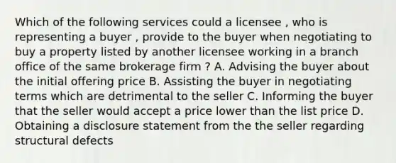 Which of the following services could a licensee , who is representing a buyer , provide to the buyer when negotiating to buy a property listed by another licensee working in a branch office of the same brokerage firm ? A. Advising the buyer about the initial offering price B. Assisting the buyer in negotiating terms which are detrimental to the seller C. Informing the buyer that the seller would accept a price lower than the list price D. Obtaining a disclosure statement from the the seller regarding structural defects