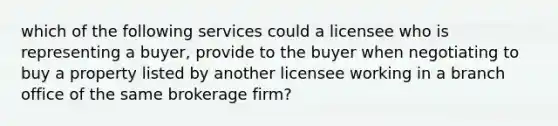 which of the following services could a licensee who is representing a buyer, provide to the buyer when negotiating to buy a property listed by another licensee working in a branch office of the same brokerage firm?