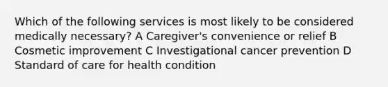 Which of the following services is most likely to be considered medically necessary? A Caregiver's convenience or relief B Cosmetic improvement C Investigational cancer prevention D Standard of care for health condition