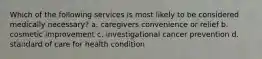 Which of the following services is most likely to be considered medically necessary? a. caregivers convenience or relief b. cosmetic improvement c. investigational cancer prevention d. standard of care for health condition