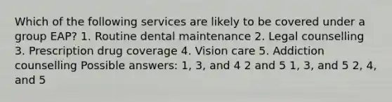 Which of the following services are likely to be covered under a group EAP? 1. Routine dental maintenance 2. Legal counselling 3. Prescription drug coverage 4. Vision care 5. Addiction counselling Possible answers: 1, 3, and 4 2 and 5 1, 3, and 5 2, 4, and 5