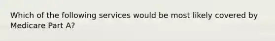 Which of the following services would be most likely covered by Medicare Part A?