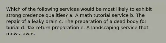 Which of the following services would be most likely to exhibit strong credence qualities? a. A math tutorial service b. The repair of a leaky drain c. The preparation of a dead body for burial d. Tax return preparation e. A landscaping service that mows lawns