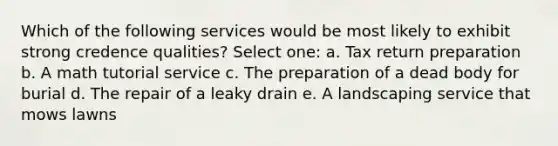 Which of the following services would be most likely to exhibit strong credence qualities? Select one: a. Tax return preparation b. A math tutorial service c. The preparation of a dead body for burial d. The repair of a leaky drain e. A landscaping service that mows lawns