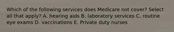 Which of the following services does Medicare not cover? Select all that apply? A. hearing aids B. laboratory services C. routine eye exams D. vaccinations E. Private duty nurses