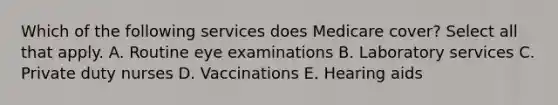 Which of the following services does Medicare cover? Select all that apply. A. Routine eye examinations B. Laboratory services C. Private duty nurses D. Vaccinations E. Hearing aids