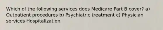 Which of the following services does Medicare Part B cover? a) Outpatient procedures b) Psychiatric treatment c) Physician services Hospitalization