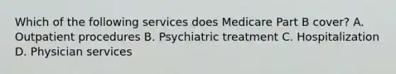 Which of the following services does Medicare Part B cover? A. Outpatient procedures B. Psychiatric treatment C. Hospitalization D. Physician services