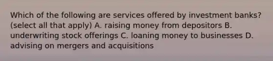 Which of the following are services offered by investment banks? (select all that apply) A. raising money from depositors B. underwriting stock offerings C. loaning money to businesses D. advising on mergers and acquisitions