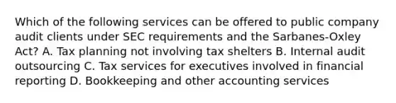 Which of the following services can be offered to public company audit clients under SEC requirements and the Sarbanes-Oxley ​Act? A. Tax planning not involving tax shelters B. Internal audit outsourcing C. Tax services for executives involved in financial reporting D. Bookkeeping and other accounting services