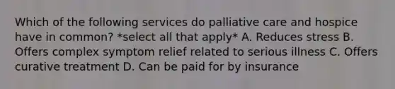 Which of the following services do palliative care and hospice have in common? *select all that apply* A. Reduces stress B. Offers complex symptom relief related to serious illness C. Offers curative treatment D. Can be paid for by insurance