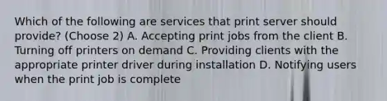 Which of the following are services that print server should provide? (Choose 2) A. Accepting print jobs from the client B. Turning off printers on demand C. Providing clients with the appropriate printer driver during installation D. Notifying users when the print job is complete