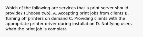 Which of the following are services that a print server should provide? (Choose two). A. Accepting print jobs from clients B. Turning off printers on demand C. Providing clients with the appropriate printer driver during installation D. Notifying users when the print job is complete