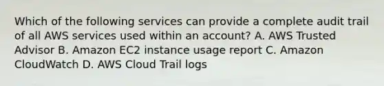 Which of the following services can provide a complete audit trail of all AWS services used within an account? A. AWS Trusted Advisor B. Amazon EC2 instance usage report C. Amazon CloudWatch D. AWS Cloud Trail logs