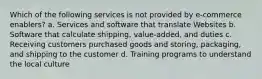 Which of the following services is not provided by e-commerce enablers? a. Services and software that translate Websites b. Software that calculate shipping, value-added, and duties c. Receiving customers purchased goods and storing, packaging, and shipping to the customer d. Training programs to understand the local culture