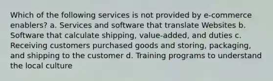 Which of the following services is not provided by e-commerce enablers? a. Services and software that translate Websites b. Software that calculate shipping, value-added, and duties c. Receiving customers purchased goods and storing, packaging, and shipping to the customer d. Training programs to understand the local culture