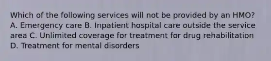 Which of the following services will not be provided by an HMO? A. Emergency care B. Inpatient hospital care outside the service area C. Unlimited coverage for treatment for drug rehabilitation D. Treatment for mental disorders