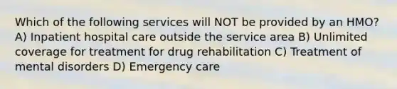 Which of the following services will NOT be provided by an HMO? A) Inpatient hospital care outside the service area B) Unlimited coverage for treatment for drug rehabilitation C) Treatment of mental disorders D) Emergency care