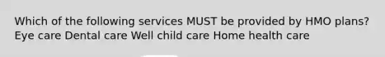 Which of the following services MUST be provided by HMO plans? Eye care Dental care Well child care Home health care