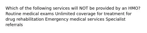 Which of the following services will NOT be provided by an HMO? Routine medical exams Unlimited coverage for treatment for drug rehabilitation Emergency medical services Specialist referrals