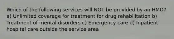 Which of the following services will NOT be provided by an HMO? a) Unlimited coverage for treatment for drug rehabilitation b) Treatment of mental disorders c) Emergency care d) Inpatient hospital care outside the service area