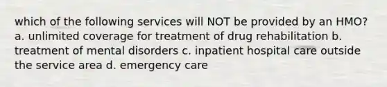 which of the following services will NOT be provided by an HMO? a. unlimited coverage for treatment of drug rehabilitation b. treatment of mental disorders c. inpatient hospital care outside the service area d. emergency care